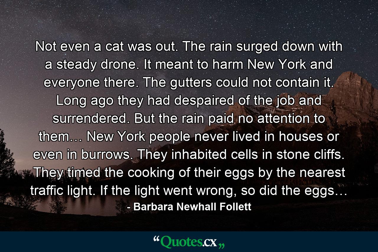 Not even a cat was out. The rain surged down with a steady drone. It meant to harm New York and everyone there. The gutters could not contain it. Long ago they had despaired of the job and surrendered. But the rain paid no attention to them… New York people never lived in houses or even in burrows. They inhabited cells in stone cliffs. They timed the cooking of their eggs by the nearest traffic light. If the light went wrong, so did the eggs… - Quote by Barbara Newhall Follett