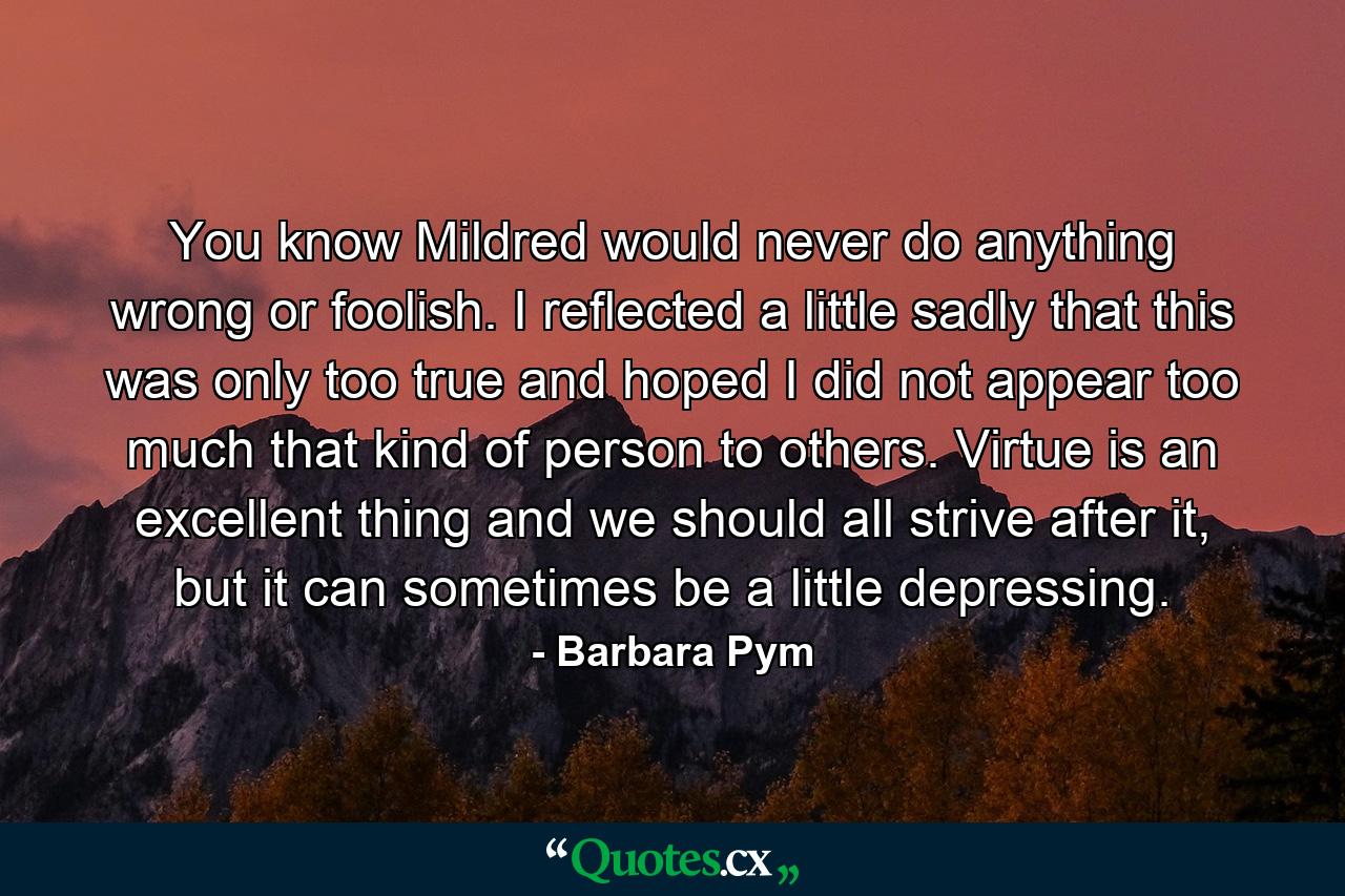 You know Mildred would never do anything wrong or foolish. I reflected a little sadly that this was only too true and hoped I did not appear too much that kind of person to others. Virtue is an excellent thing and we should all strive after it, but it can sometimes be a little depressing. - Quote by Barbara Pym