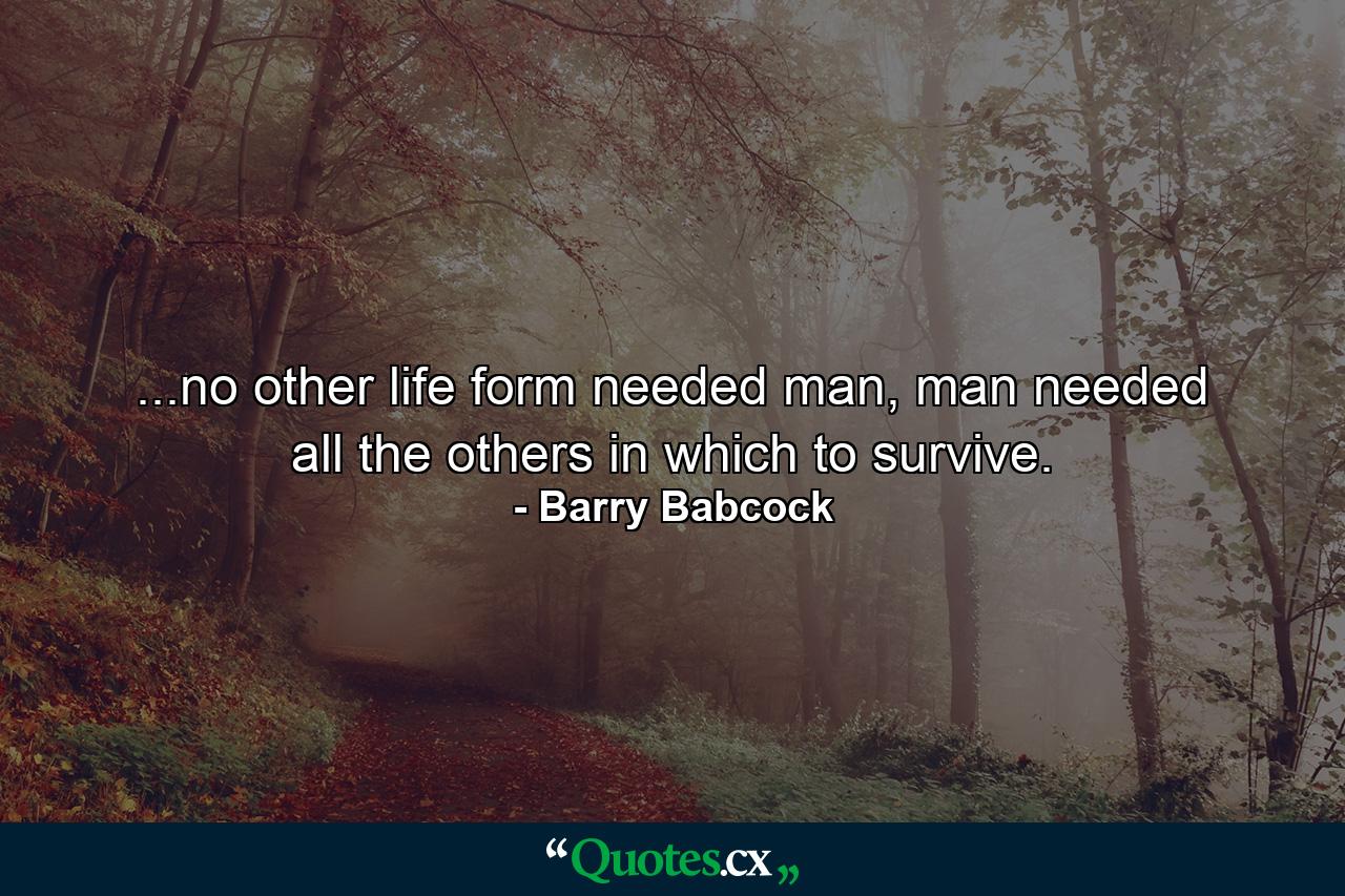 ...no other life form needed man, man needed all the others in which to survive. - Quote by Barry Babcock