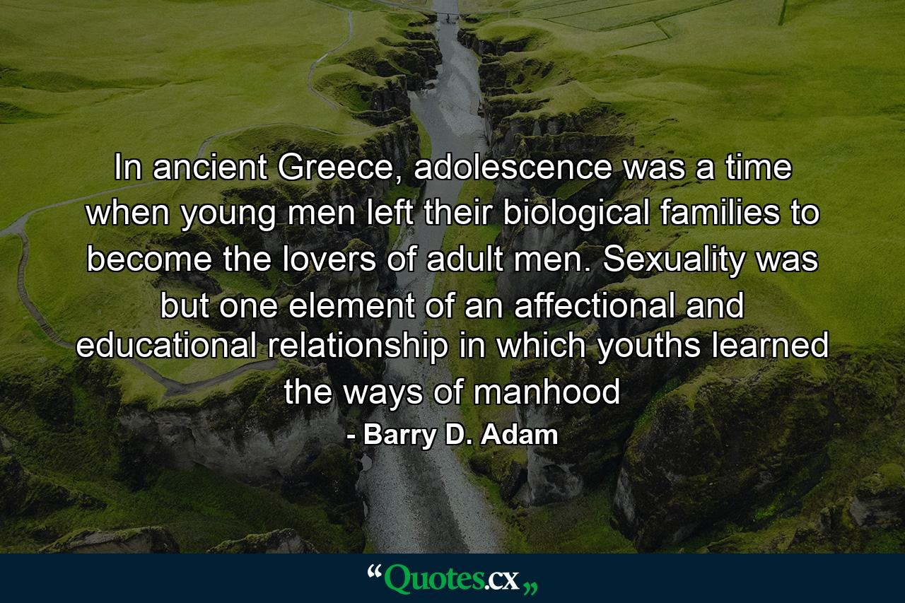 In ancient Greece, adolescence was a time when young men left their biological families to become the lovers of adult men. Sexuality was but one element of an affectional and educational relationship in which youths learned the ways of manhood - Quote by Barry D. Adam