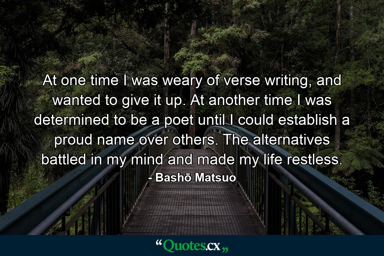 At one time I was weary of verse writing, and wanted to give it up. At another time I was determined to be a poet until I could establish a proud name over others. The alternatives battled in my mind and made my life restless. - Quote by Bashō Matsuo