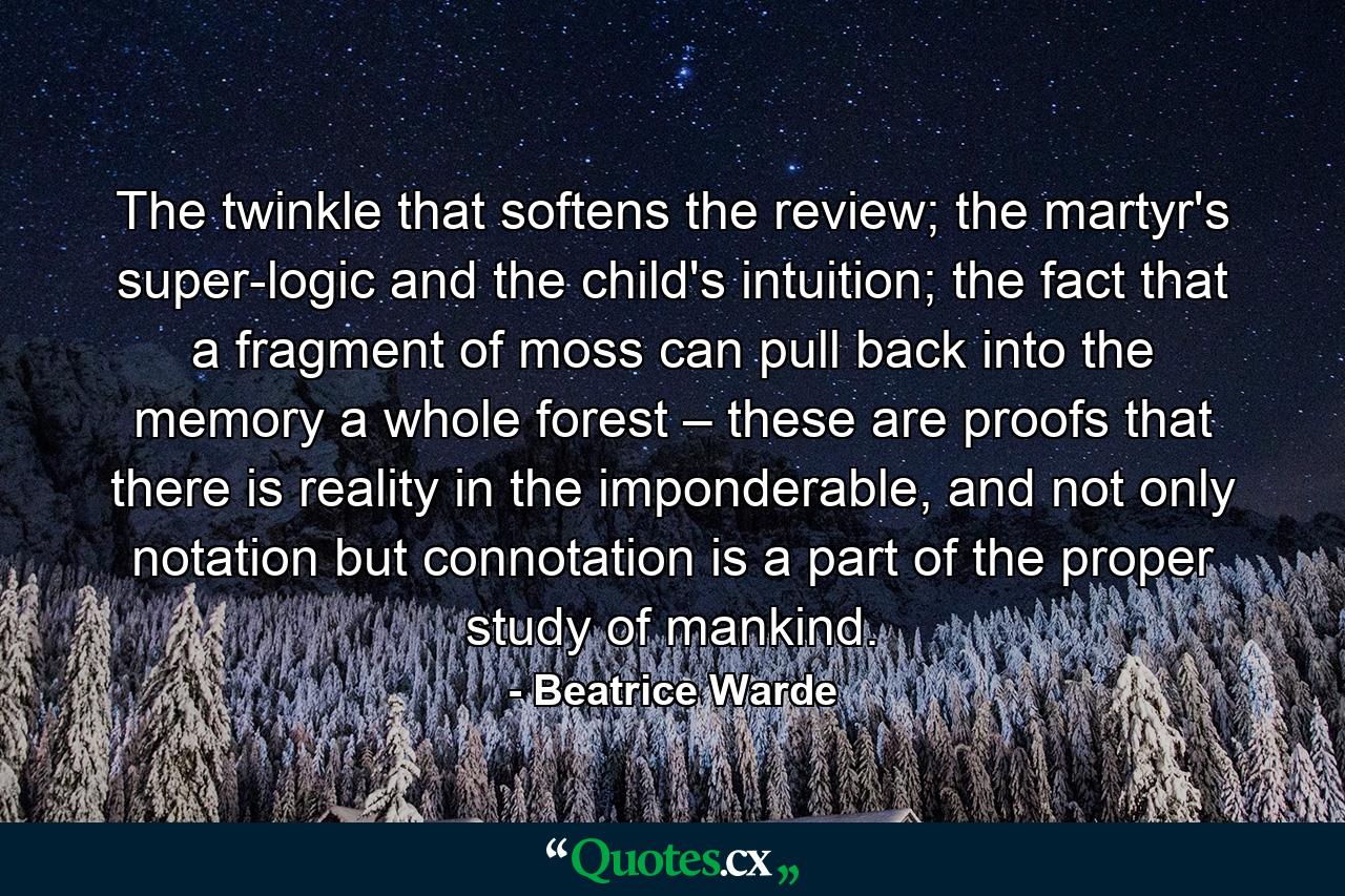 The twinkle that softens the review; the martyr's super-logic and the child's intuition; the fact that a fragment of moss can pull back into the memory a whole forest – these are proofs that there is reality in the imponderable, and not only notation but connotation is a part of the proper study of mankind. - Quote by Beatrice Warde