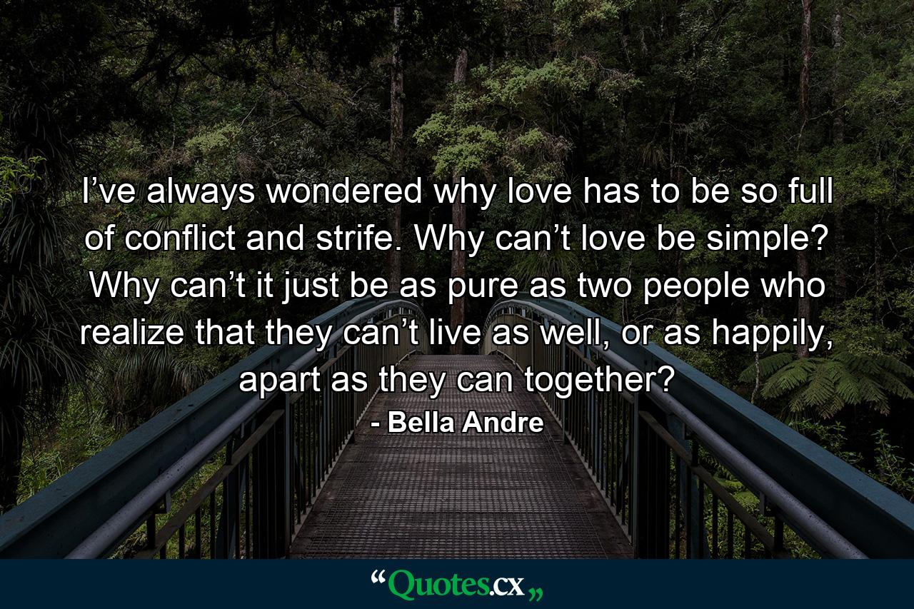 I’ve always wondered why love has to be so full of conflict and strife. Why can’t love be simple? Why can’t it just be as pure as two people who realize that they can’t live as well, or as happily, apart as they can together? - Quote by Bella Andre