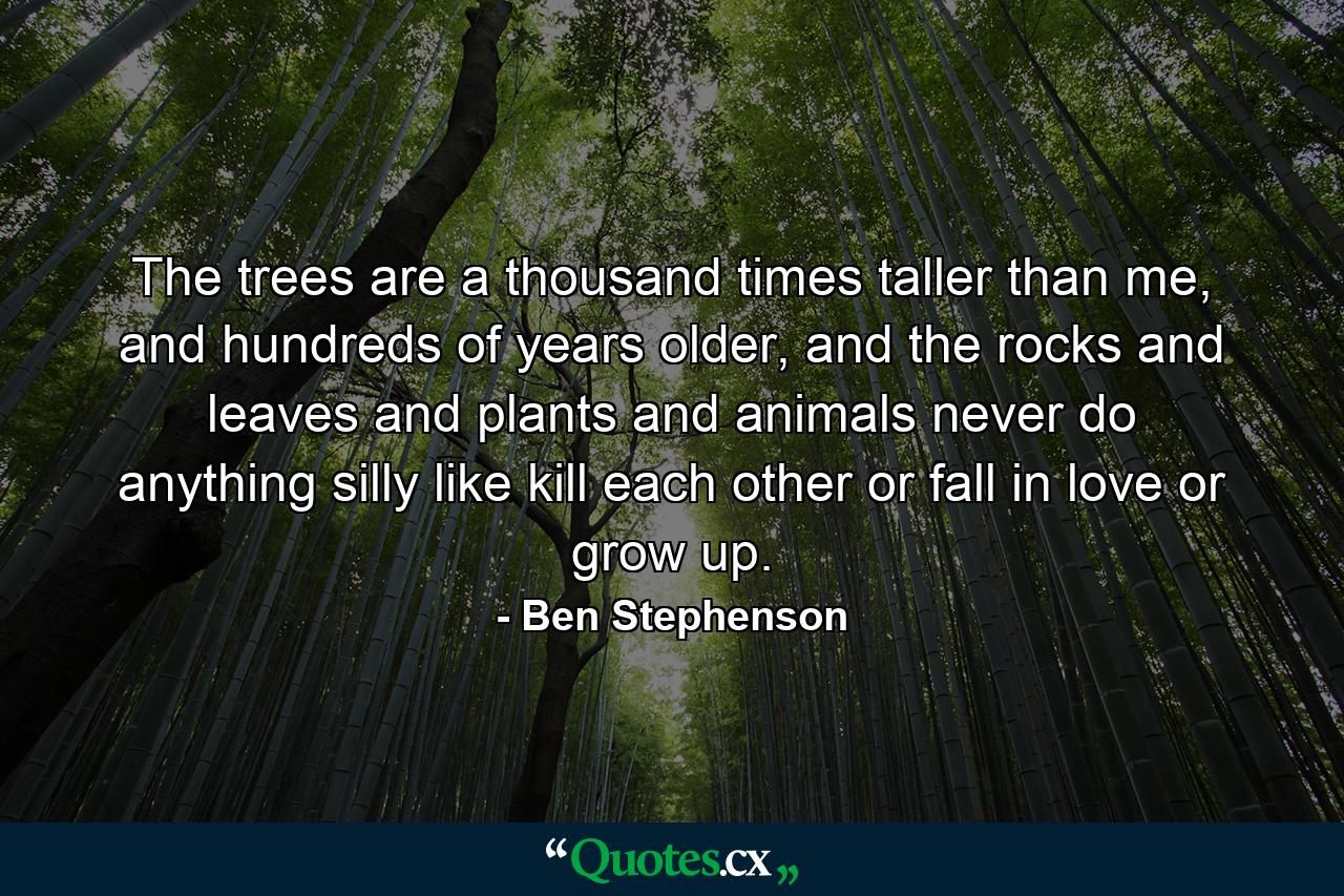 The trees are a thousand times taller than me, and hundreds of years older, and the rocks and leaves and plants and animals never do anything silly like kill each other or fall in love or grow up. - Quote by Ben Stephenson