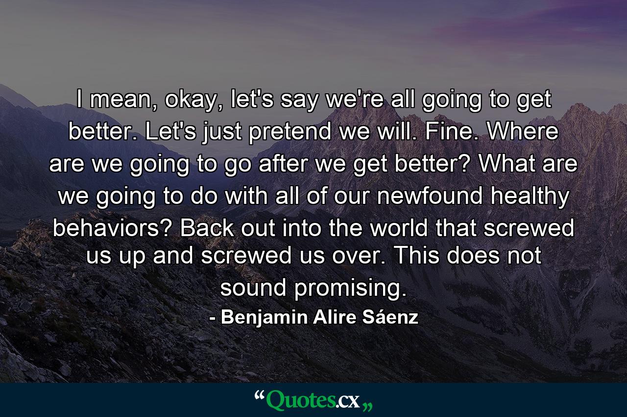 I mean, okay, let's say we're all going to get better. Let's just pretend we will. Fine. Where are we going to go after we get better? What are we going to do with all of our newfound healthy behaviors? Back out into the world that screwed us up and screwed us over. This does not sound promising. - Quote by Benjamin Alire Sáenz