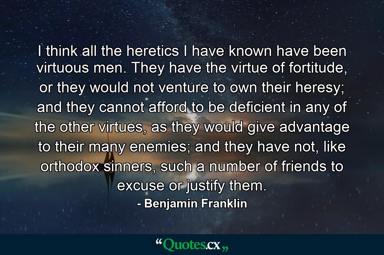 I think all the heretics I have known have been virtuous men. They have the virtue of fortitude, or they would not venture to own their heresy; and they cannot afford to be deficient in any of the other virtues, as they would give advantage to their many enemies; and they have not, like orthodox sinners, such a number of friends to excuse or justify them. - Quote by Benjamin Franklin