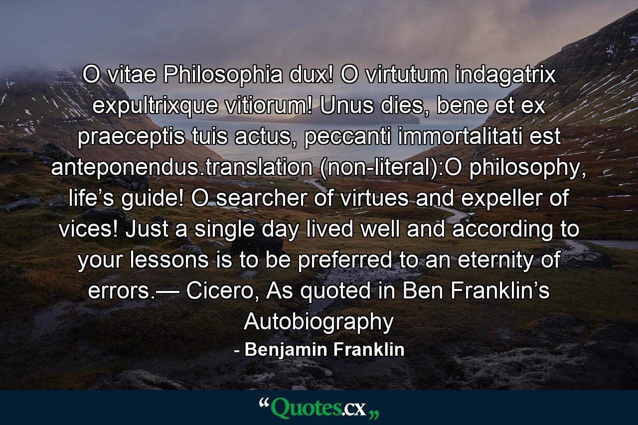 O vitae Philosophia dux! O virtutum indagatrix expultrixque vitiorum! Unus dies, bene et ex praeceptis tuis actus, peccanti immortalitati est anteponendus.translation (non-literal):O philosophy, life’s guide! O searcher of virtues and expeller of vices! Just a single day lived well and according to your lessons is to be preferred to an eternity of errors.— Cicero, As quoted in Ben Franklin’s Autobiography - Quote by Benjamin Franklin