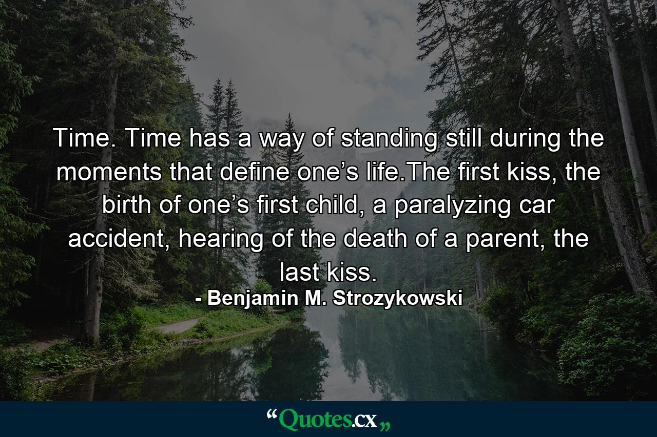 Time. Time has a way of standing still during the moments that define one’s life.The first kiss, the birth of one’s first child, a paralyzing car accident, hearing of the death of a parent, the last kiss. - Quote by Benjamin M. Strozykowski