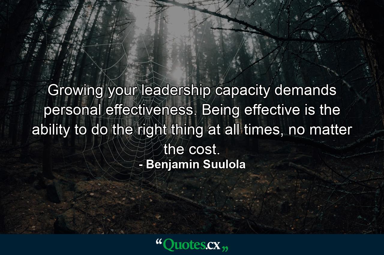 Growing your leadership capacity demands personal effectiveness. Being effective is the ability to do the right thing at all times, no matter the cost. - Quote by Benjamin Suulola