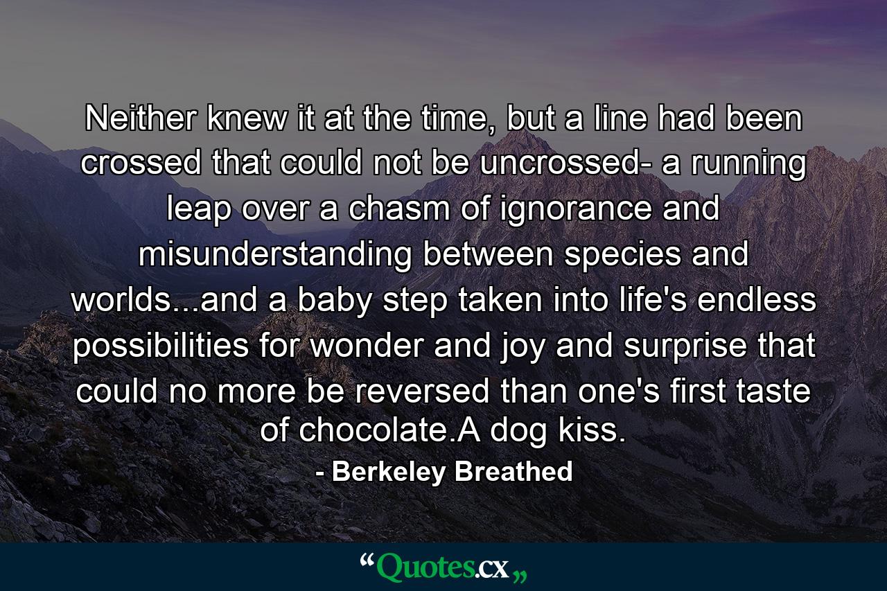 Neither knew it at the time, but a line had been crossed that could not be uncrossed- a running leap over a chasm of ignorance and misunderstanding between species and worlds...and a baby step taken into life's endless possibilities for wonder and joy and surprise that could no more be reversed than one's first taste of chocolate.A dog kiss. - Quote by Berkeley Breathed