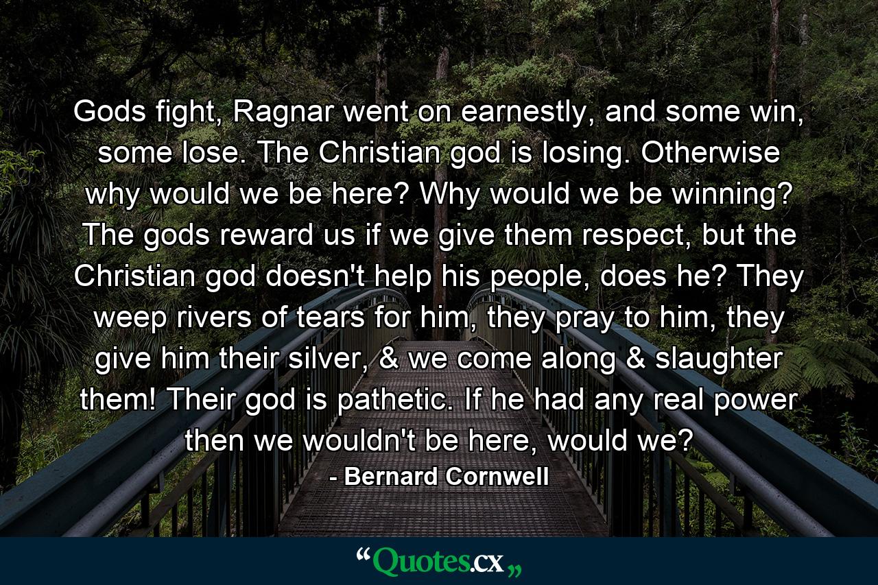 Gods fight, Ragnar went on earnestly, and some win, some lose. The Christian god is losing. Otherwise why would we be here? Why would we be winning? The gods reward us if we give them respect, but the Christian god doesn't help his people, does he? They weep rivers of tears for him, they pray to him, they give him their silver, & we come along & slaughter them! Their god is pathetic. If he had any real power then we wouldn't be here, would we? - Quote by Bernard Cornwell