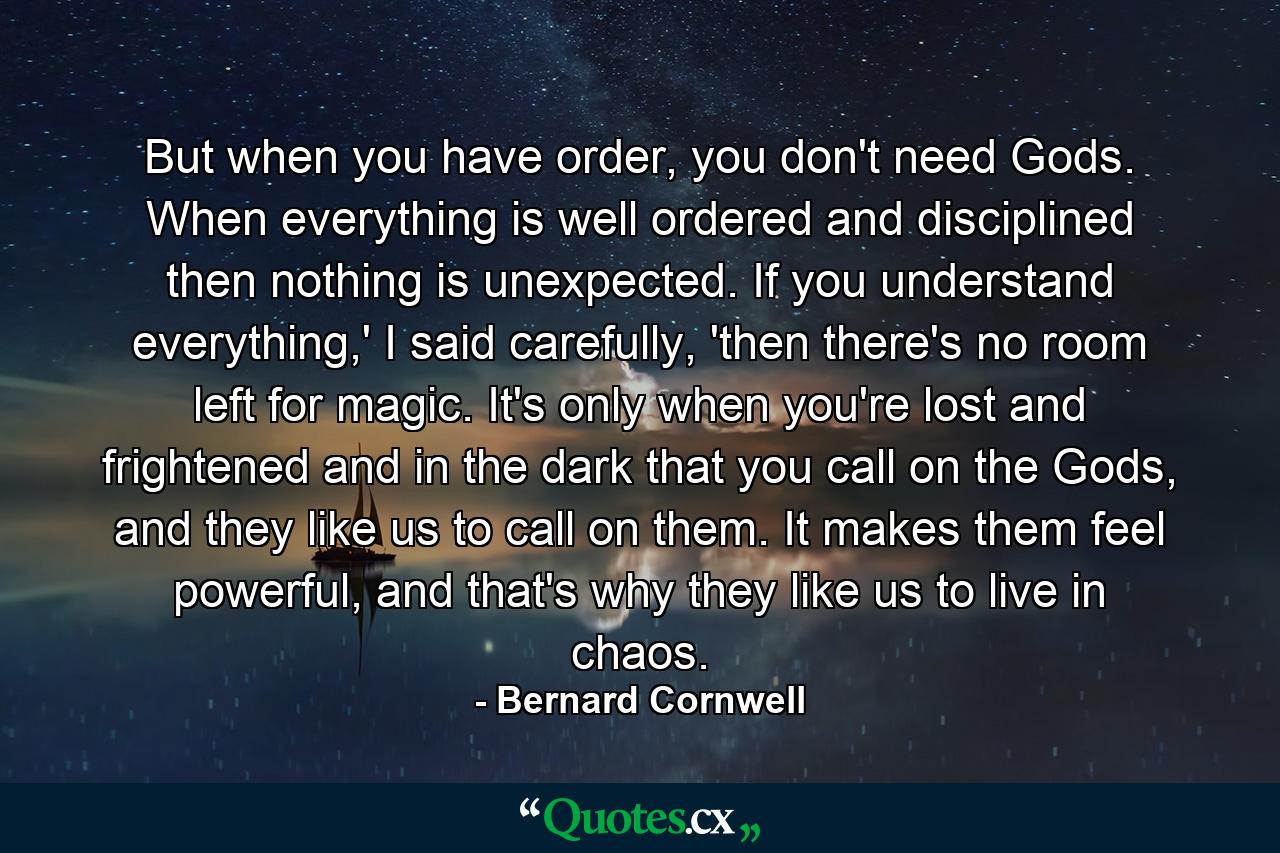 But when you have order, you don't need Gods. When everything is well ordered and disciplined then nothing is unexpected. If you understand everything,' I said carefully, 'then there's no room left for magic. It's only when you're lost and frightened and in the dark that you call on the Gods, and they like us to call on them. It makes them feel powerful, and that's why they like us to live in chaos. - Quote by Bernard Cornwell