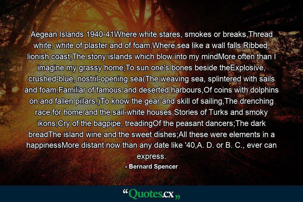 Aegean Islands 1940-41Where white stares, smokes or breaks,Thread white, white of plaster and of foam,Where sea like a wall falls;Ribbed, lionish coast,The stony islands which blow into my mindMore often than I imagine my grassy home;To sun one's bones beside theExplosive, crushed-blue, nostril-opening sea(The weaving sea, splintered with sails and foam,Familiar of famous and deserted harbours,Of coins with dolphins on and fallen pillars.)To know the gear and skill of sailing,The drenching race for home and the sail-white houses,Stories of Turks and smoky ikons,Cry of the bagpipe, treadingOf the peasant dancers;The dark breadThe island wine and the sweet dishes;All these were elements in a happinessMore distant now than any date like '40,A. D. or B. C., ever can express. - Quote by Bernard Spencer