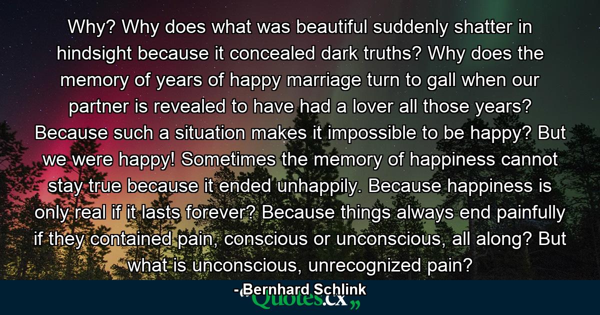 Why? Why does what was beautiful suddenly shatter in hindsight because it concealed dark truths? Why does the memory of years of happy marriage turn to gall when our partner is revealed to have had a lover all those years? Because such a situation makes it impossible to be happy? But we were happy! Sometimes the memory of happiness cannot stay true because it ended unhappily. Because happiness is only real if it lasts forever? Because things always end painfully if they contained pain, conscious or unconscious, all along? But what is unconscious, unrecognized pain? - Quote by Bernhard Schlink