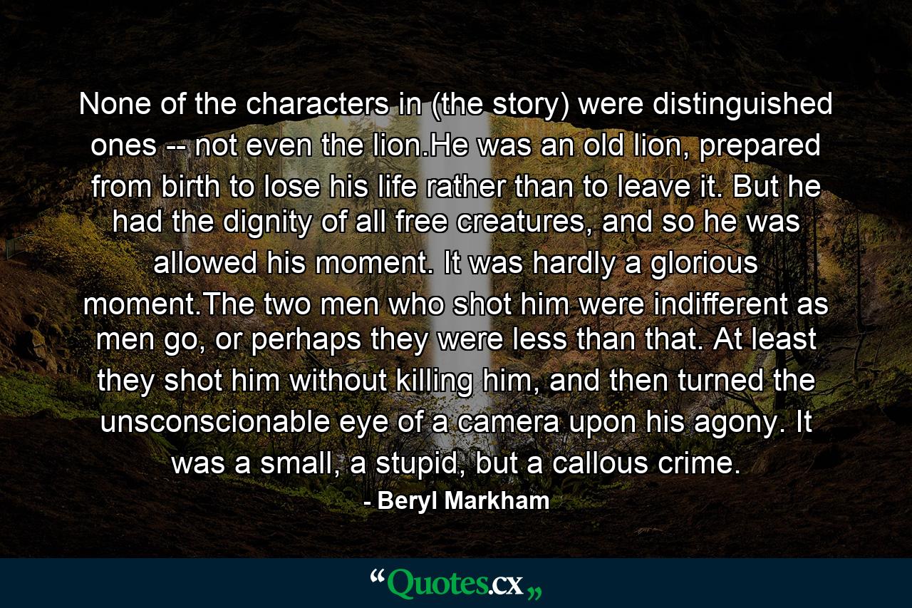 None of the characters in (the story) were distinguished ones -- not even the lion.He was an old lion, prepared from birth to lose his life rather than to leave it. But he had the dignity of all free creatures, and so he was allowed his moment. It was hardly a glorious moment.The two men who shot him were indifferent as men go, or perhaps they were less than that. At least they shot him without killing him, and then turned the unsconscionable eye of a camera upon his agony. It was a small, a stupid, but a callous crime. - Quote by Beryl Markham