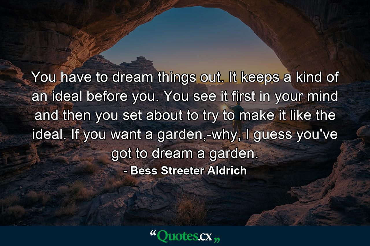 You have to dream things out. It keeps a kind of an ideal before you. You see it first in your mind and then you set about to try to make it like the ideal. If you want a garden,-why, I guess you've got to dream a garden. - Quote by Bess Streeter Aldrich