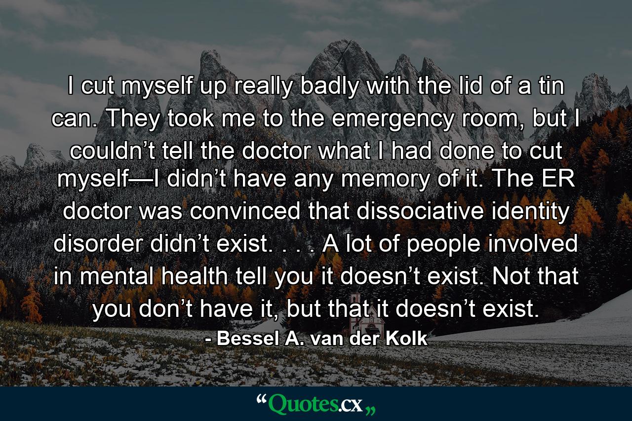 I cut myself up really badly with the lid of a tin can. They took me to the emergency room, but I couldn’t tell the doctor what I had done to cut myself—I didn’t have any memory of it. The ER doctor was convinced that dissociative identity disorder didn’t exist. . . . A lot of people involved in mental health tell you it doesn’t exist. Not that you don’t have it, but that it doesn’t exist. - Quote by Bessel A. van der Kolk