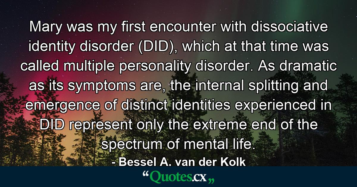 Mary was my first encounter with dissociative identity disorder (DID), which at that time was called multiple personality disorder. As dramatic as its symptoms are, the internal splitting and emergence of distinct identities experienced in DID represent only the extreme end of the spectrum of mental life. - Quote by Bessel A. van der Kolk