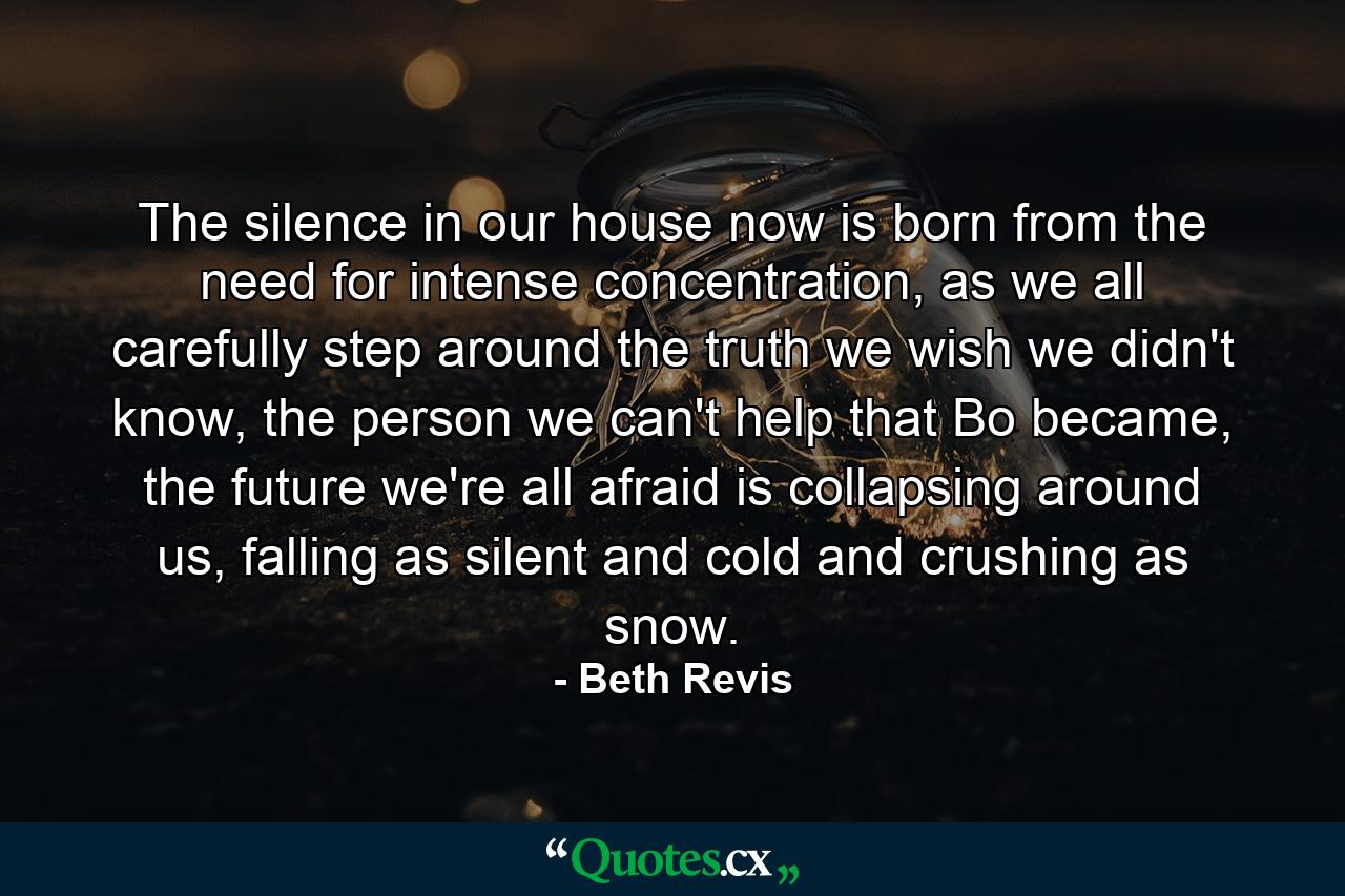 The silence in our house now is born from the need for intense concentration, as we all carefully step around the truth we wish we didn't know, the person we can't help that Bo became, the future we're all afraid is collapsing around us, falling as silent and cold and crushing as snow. - Quote by Beth Revis