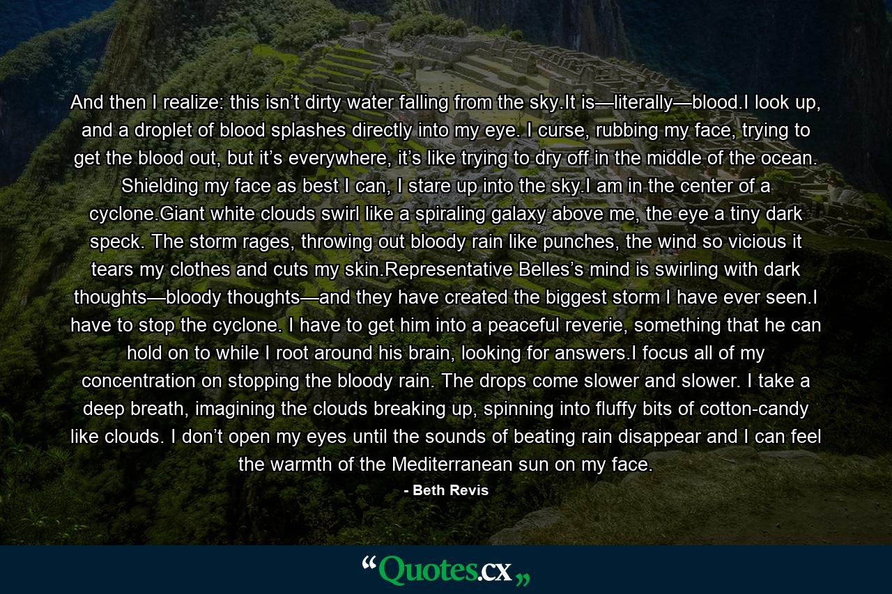 And then I realize: this isn’t dirty water falling from the sky.It is—literally—blood.I look up, and a droplet of blood splashes directly into my eye. I curse, rubbing my face, trying to get the blood out, but it’s everywhere, it’s like trying to dry off in the middle of the ocean. Shielding my face as best I can, I stare up into the sky.I am in the center of a cyclone.Giant white clouds swirl like a spiraling galaxy above me, the eye a tiny dark speck. The storm rages, throwing out bloody rain like punches, the wind so vicious it tears my clothes and cuts my skin.Representative Belles’s mind is swirling with dark thoughts—bloody thoughts—and they have created the biggest storm I have ever seen.I have to stop the cyclone. I have to get him into a peaceful reverie, something that he can hold on to while I root around his brain, looking for answers.I focus all of my concentration on stopping the bloody rain. The drops come slower and slower. I take a deep breath, imagining the clouds breaking up, spinning into fluffy bits of cotton-candy like clouds. I don’t open my eyes until the sounds of beating rain disappear and I can feel the warmth of the Mediterranean sun on my face. - Quote by Beth Revis