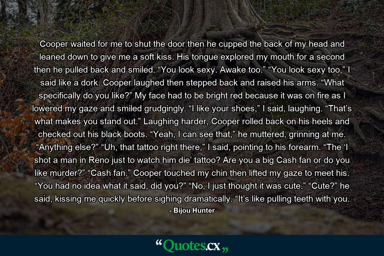 Cooper waited for me to shut the door then he cupped the back of my head and leaned down to give me a soft kiss. His tongue explored my mouth for a second then he pulled back and smiled. “You look sexy. Awake too.” “You look sexy too,” I said like a dork. Cooper laughed then stepped back and raised his arms. “What specifically do you like?” My face had to be bright red because it was on fire as I lowered my gaze and smiled grudgingly. “I like your shoes,” I said, laughing. “That’s what makes you stand out.” Laughing harder, Cooper rolled back on his heels and checked out his black boots. “Yeah, I can see that,” he muttered, grinning at me. “Anything else?” “Uh, that tattoo right there,” I said, pointing to his forearm. “The ‘I shot a man in Reno just to watch him die’ tattoo? Are you a big Cash fan or do you like murder?” “Cash fan.” Cooper touched my chin then lifted my gaze to meet his. “You had no idea what it said, did you?” “No, I just thought it was cute.” “Cute?” he said, kissing me quickly before sighing dramatically. “It’s like pulling teeth with you. - Quote by Bijou Hunter