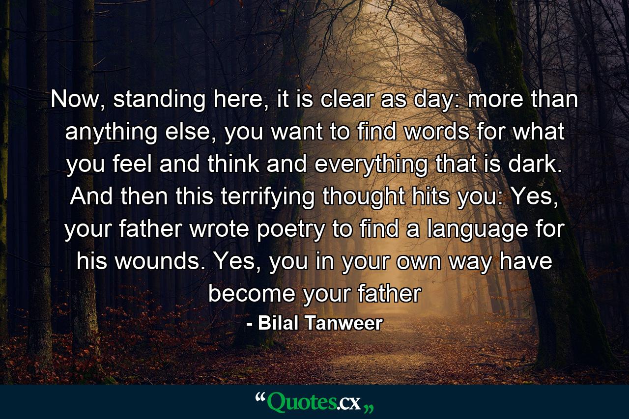 Now, standing here, it is clear as day: more than anything else, you want to find words for what you feel and think and everything that is dark. And then this terrifying thought hits you: Yes, your father wrote poetry to find a language for his wounds. Yes, you in your own way have become your father - Quote by Bilal Tanweer