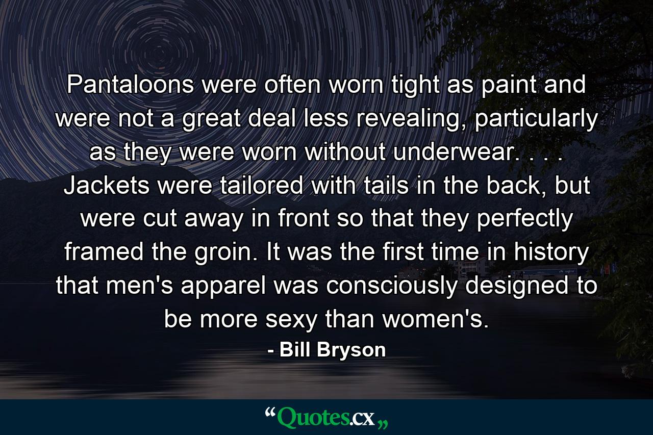 Pantaloons were often worn tight as paint and were not a great deal less revealing, particularly as they were worn without underwear. . . . Jackets were tailored with tails in the back, but were cut away in front so that they perfectly framed the groin. It was the first time in history that men's apparel was consciously designed to be more sexy than women's. - Quote by Bill Bryson