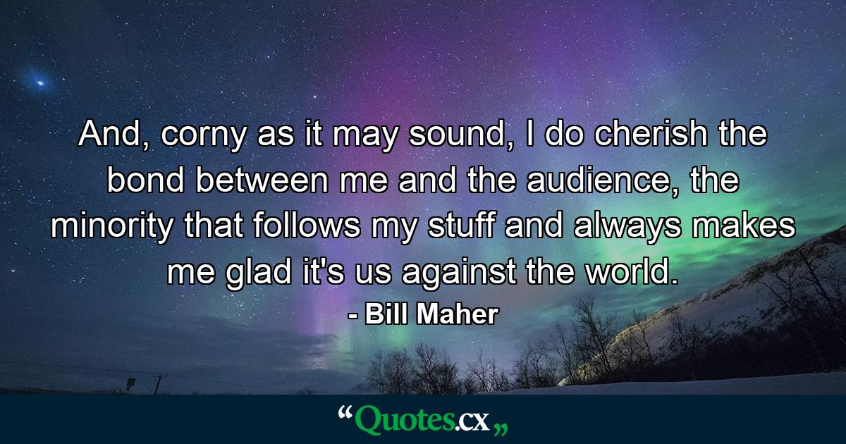 And, corny as it may sound, I do cherish the bond between me and the audience, the minority that follows my stuff and always makes me glad it's us against the world. - Quote by Bill Maher