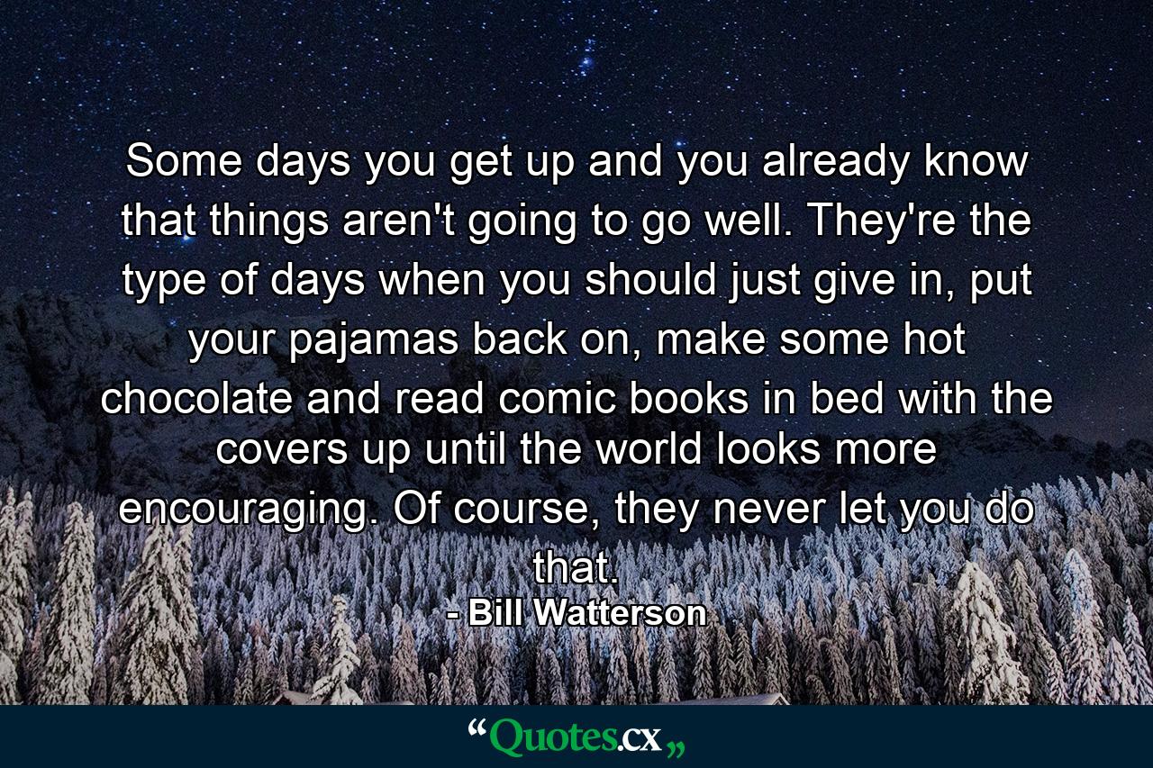 Some days you get up and you already know that things aren't going to go well. They're the type of days when you should just give in, put your pajamas back on, make some hot chocolate and read comic books in bed with the covers up until the world looks more encouraging. Of course, they never let you do that. - Quote by Bill Watterson