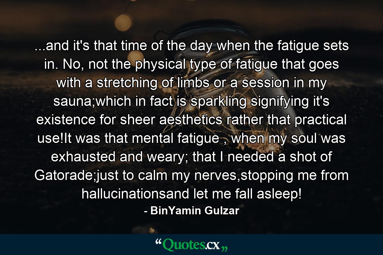 ...and it's that time of the day when the fatigue sets in. No, not the physical type of fatigue that goes with a stretching of limbs or a session in my sauna;which in fact is sparkling signifying it's existence for sheer aesthetics rather that practical use!It was that mental fatigue , when my soul was exhausted and weary; that I needed a shot of Gatorade;just to calm my nerves,stopping me from hallucinationsand let me fall asleep! - Quote by BinYamin Gulzar