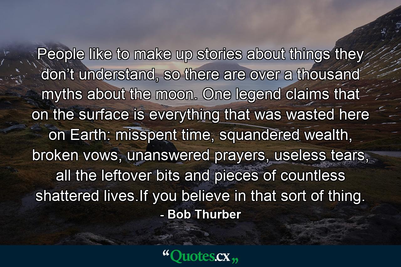 People like to make up stories about things they don’t understand, so there are over a thousand myths about the moon. One legend claims that on the surface is everything that was wasted here on Earth: misspent time, squandered wealth, broken vows, unanswered prayers, useless tears, all the leftover bits and pieces of countless shattered lives.If you believe in that sort of thing. - Quote by Bob Thurber