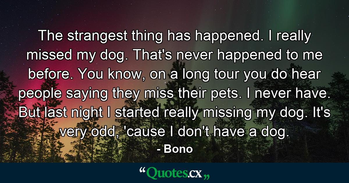 The strangest thing has happened. I really missed my dog. That's never happened to me before. You know, on a long tour you do hear people saying they miss their pets. I never have. But last night I started really missing my dog. It's very odd, 'cause I don't have a dog. - Quote by Bono