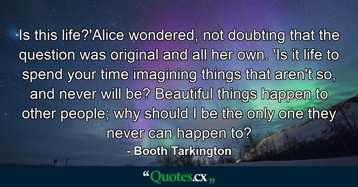 Is this life?'Alice wondered, not doubting that the question was original and all her own. 'Is it life to spend your time imagining things that aren't so, and never will be? Beautiful things happen to other people; why should I be the only one they never can happen to? - Quote by Booth Tarkington