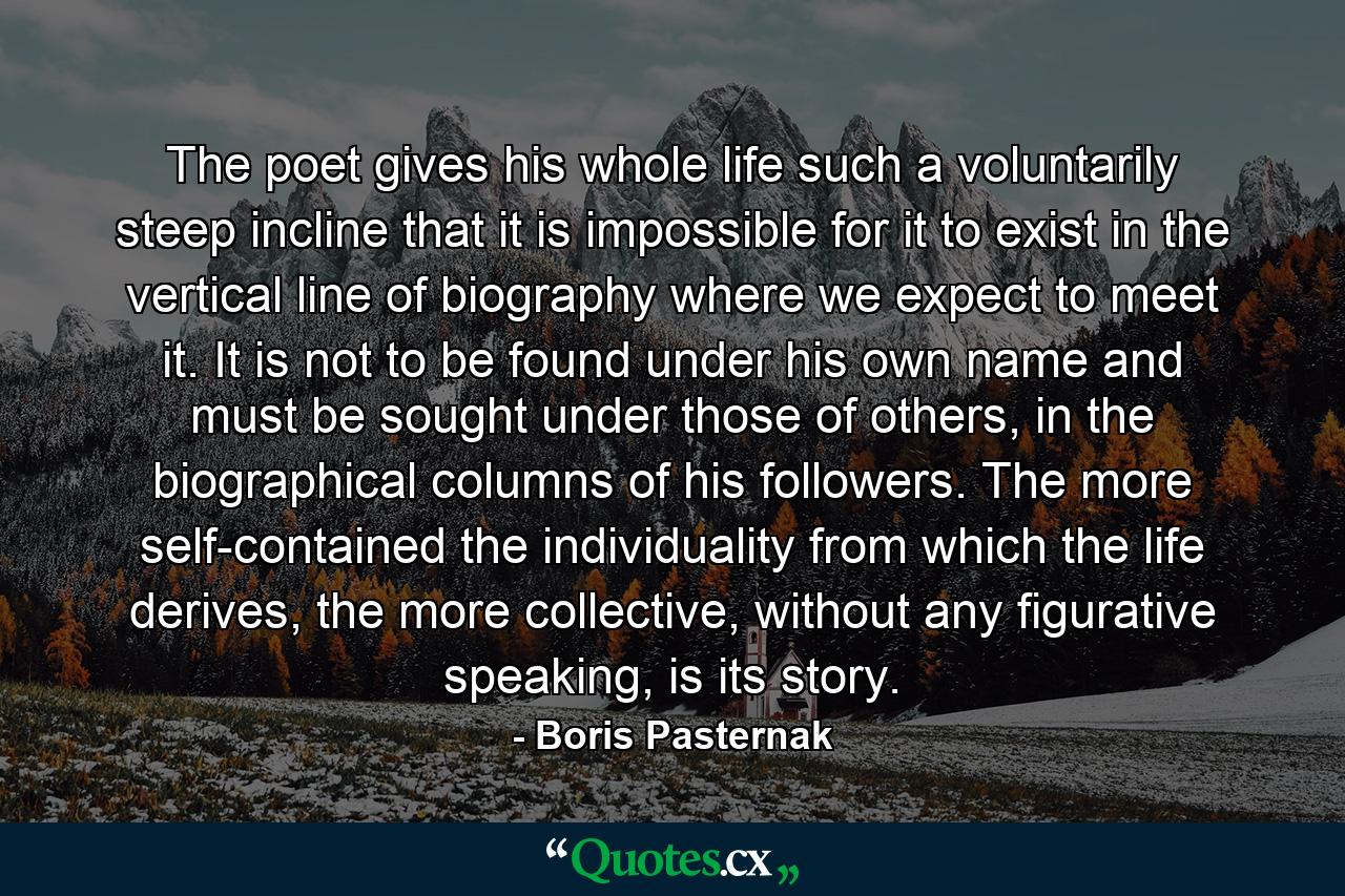 The poet gives his whole life such a voluntarily steep incline that it is impossible for it to exist in the vertical line of biography where we expect to meet it. It is not to be found under his own name and must be sought under those of others, in the biographical columns of his followers. The more self-contained the individuality from which the life derives, the more collective, without any figurative speaking, is its story. - Quote by Boris Pasternak