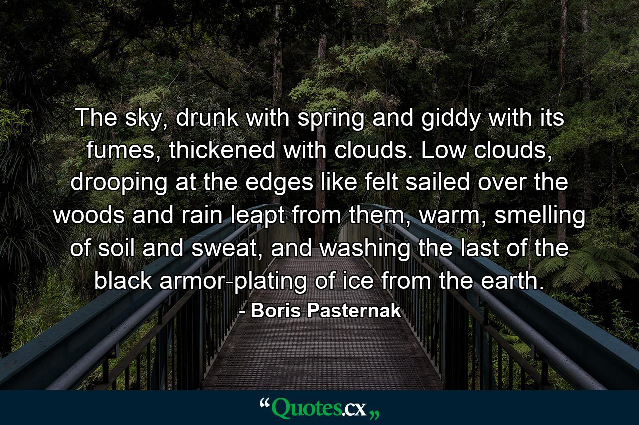 The sky, drunk with spring and giddy with its fumes, thickened with clouds. Low clouds, drooping at the edges like felt sailed over the woods and rain leapt from them, warm, smelling of soil and sweat, and washing the last of the black armor-plating of ice from the earth. - Quote by Boris Pasternak