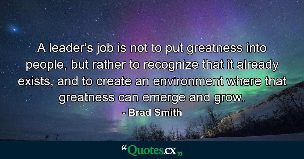 A leader's job is not to put greatness into people, but rather to recognize that it already exists, and to create an environment where that greatness can emerge and grow. - Quote by Brad Smith