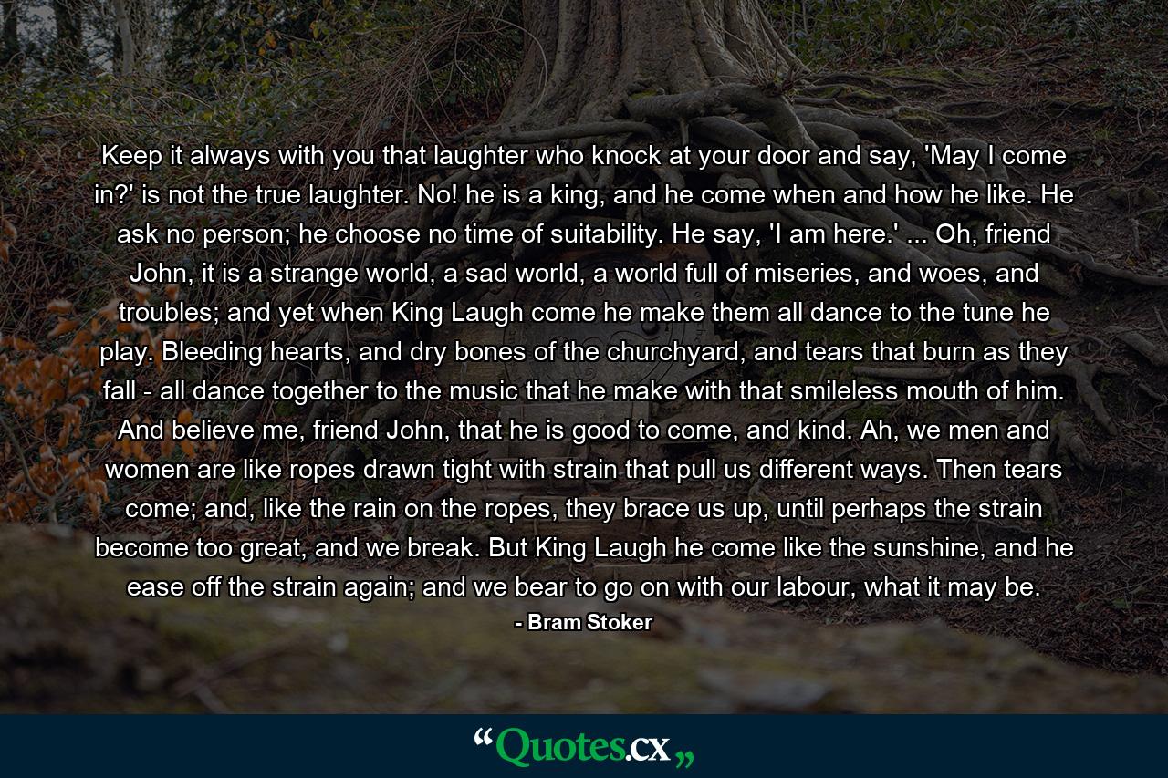 Keep it always with you that laughter who knock at your door and say, 'May I come in?' is not the true laughter. No! he is a king, and he come when and how he like. He ask no person; he choose no time of suitability. He say, 'I am here.' ... Oh, friend John, it is a strange world, a sad world, a world full of miseries, and woes, and troubles; and yet when King Laugh come he make them all dance to the tune he play. Bleeding hearts, and dry bones of the churchyard, and tears that burn as they fall - all dance together to the music that he make with that smileless mouth of him. And believe me, friend John, that he is good to come, and kind. Ah, we men and women are like ropes drawn tight with strain that pull us different ways. Then tears come; and, like the rain on the ropes, they brace us up, until perhaps the strain become too great, and we break. But King Laugh he come like the sunshine, and he ease off the strain again; and we bear to go on with our labour, what it may be. - Quote by Bram Stoker