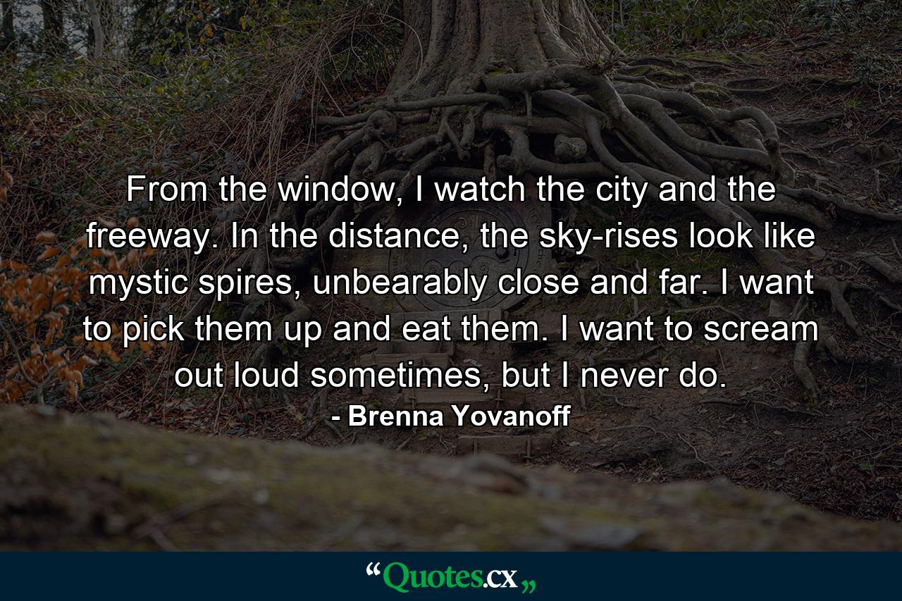 From the window, I watch the city and the freeway. In the distance, the sky-rises look like mystic spires, unbearably close and far. I want to pick them up and eat them. I want to scream out loud sometimes, but I never do. - Quote by Brenna Yovanoff