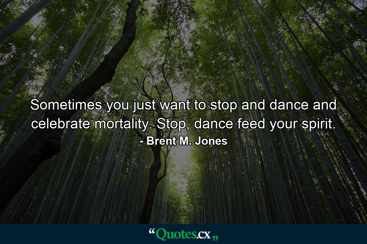 Sometimes you just want to stop and dance and celebrate mortality. Stop, dance feed your spirit. - Quote by Brent M. Jones