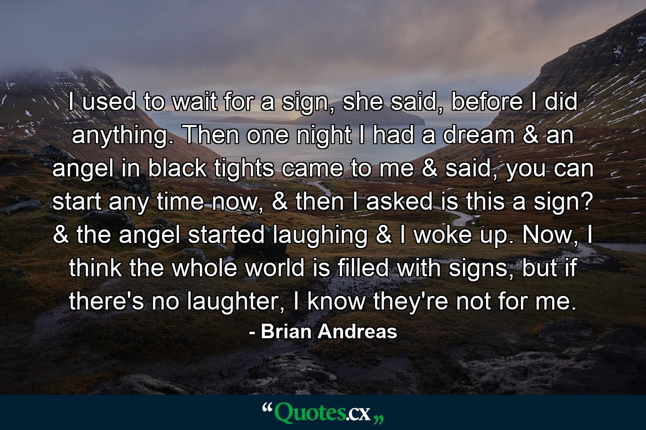 I used to wait for a sign, she said, before I did anything. Then one night I had a dream & an angel in black tights came to me & said, you can start any time now, & then I asked is this a sign? & the angel started laughing & I woke up. Now, I think the whole world is filled with signs, but if there's no laughter, I know they're not for me. - Quote by Brian Andreas