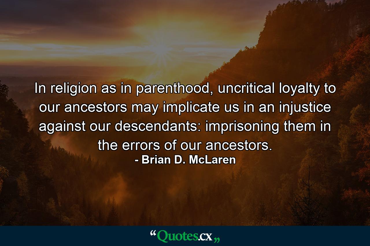 In religion as in parenthood, uncritical loyalty to our ancestors may implicate us in an injustice against our descendants: imprisoning them in the errors of our ancestors. - Quote by Brian D. McLaren