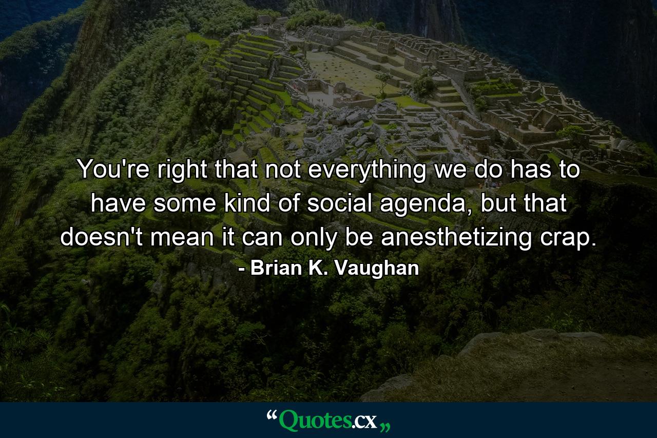 You're right that not everything we do has to have some kind of social agenda, but that doesn't mean it can only be anesthetizing crap. - Quote by Brian K. Vaughan