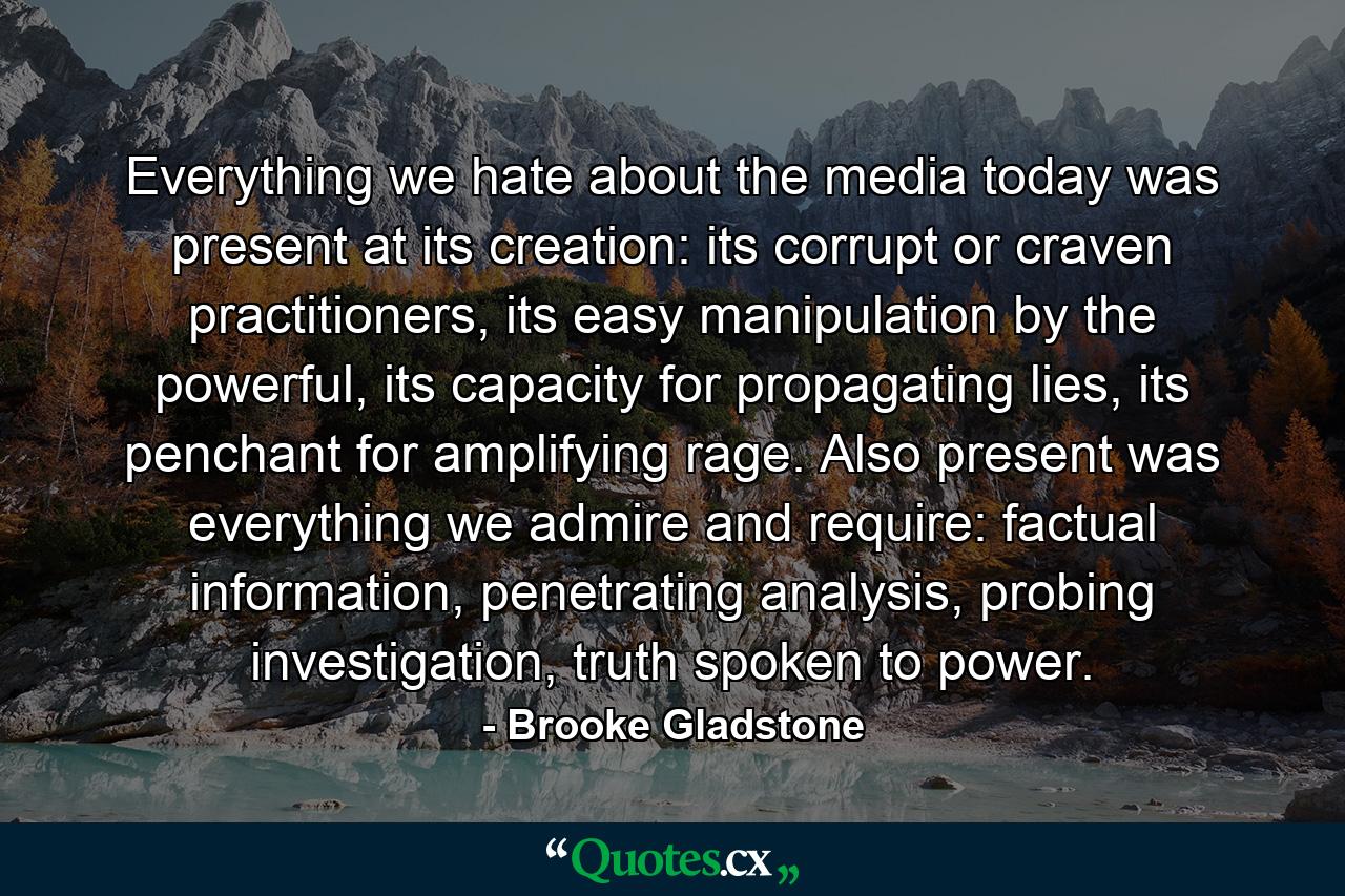 Everything we hate about the media today was present at its creation: its corrupt or craven practitioners, its easy manipulation by the powerful, its capacity for propagating lies, its penchant for amplifying rage. Also present was everything we admire and require: factual information, penetrating analysis, probing investigation, truth spoken to power. - Quote by Brooke Gladstone