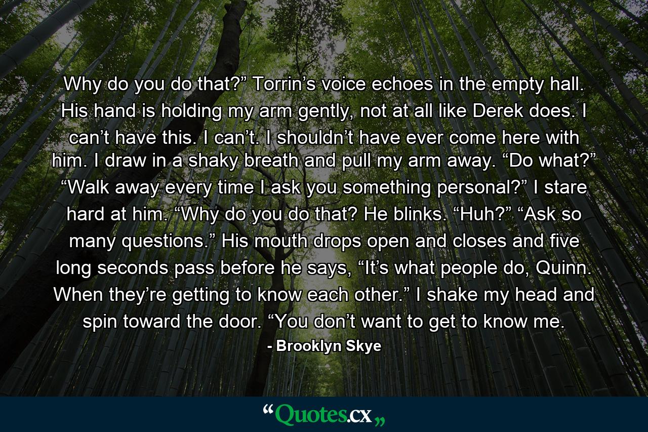 Why do you do that?” Torrin’s voice echoes in the empty hall. His hand is holding my arm gently, not at all like Derek does. I can’t have this. I can’t. I shouldn’t have ever come here with him. I draw in a shaky breath and pull my arm away.  “Do what?” “Walk away every time I ask you something personal?” I stare hard at him. “Why do you do that? He blinks. “Huh?” “Ask so many questions.” His mouth drops open and closes and five long seconds pass before he says, “It’s what people do, Quinn. When they’re getting to know each other.”  I shake my head and spin toward the door.  “You don’t want to get to know me. - Quote by Brooklyn Skye