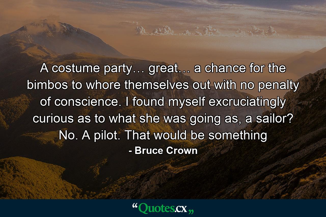 A costume party… great… a chance for the bimbos to whore themselves out with no penalty of conscience. I found myself excruciatingly curious as to what she was going as, a sailor? No. A pilot. That would be something - Quote by Bruce Crown