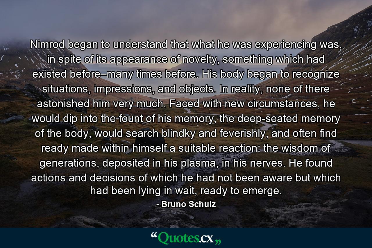 Nimrod began to understand that what he was experiencing was, in spite of its appearance of novelty, something which had existed before–many times before. His body began to recognize situations, impressions, and objects. In reality, none of there astonished him very much. Faced with new circumstances, he would dip into the fount of his memory, the deep-seated memory of the body, would search blindky and feverishly, and often find ready made within himself a suitable reaction: the wisdom of generations, deposited in his plasma, in his nerves. He found actions and decisions of which he had not been aware but which had been lying in wait, ready to emerge. - Quote by Bruno Schulz