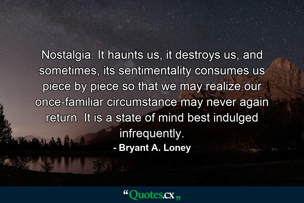 Nostalgia. It haunts us, it destroys us, and sometimes, its sentimentality consumes us piece by piece so that we may realize our once-familiar circumstance may never again return. It is a state of mind best indulged infrequently. - Quote by Bryant A. Loney