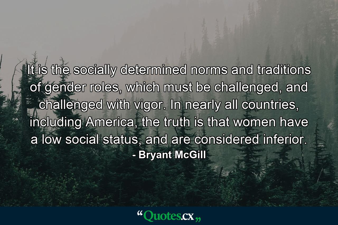 It is the socially determined norms and traditions of gender roles, which must be challenged, and challenged with vigor. In nearly all countries, including America, the truth is that women have a low social status, and are considered inferior. - Quote by Bryant McGill