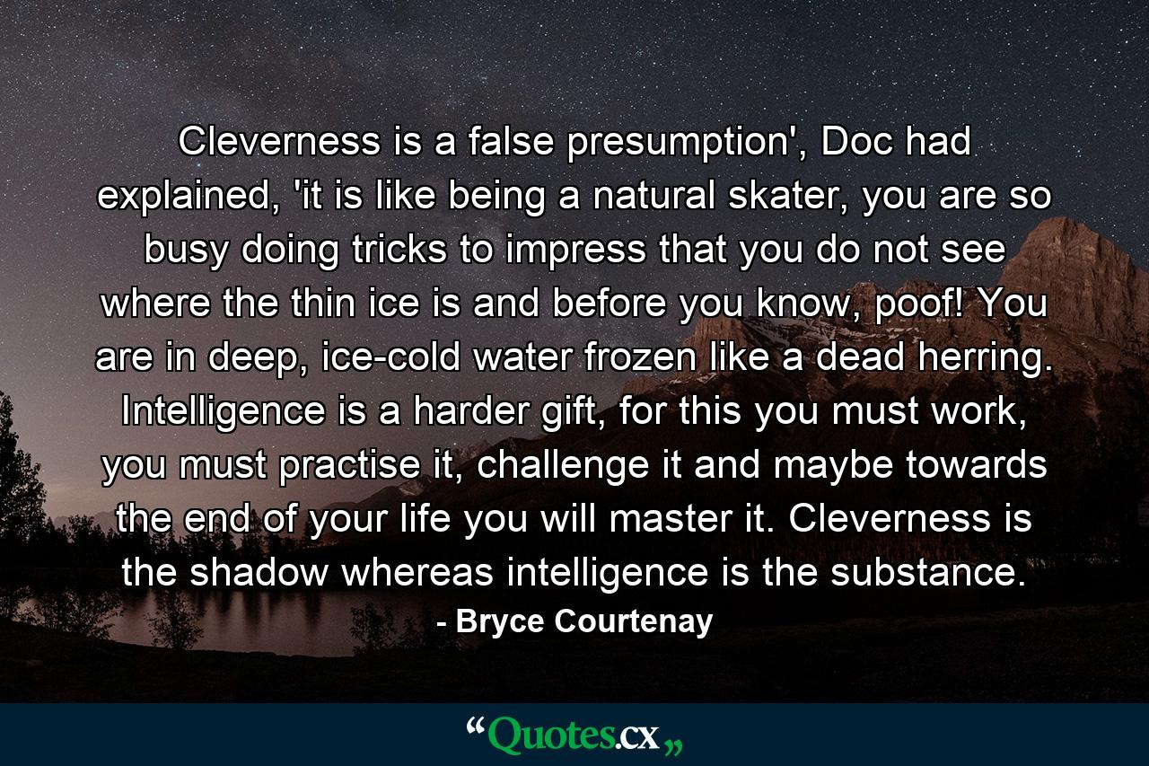 Cleverness is a false presumption', Doc had explained, 'it is like being a natural skater, you are so busy doing tricks to impress that you do not see where the thin ice is and before you know, poof! You are in deep, ice-cold water frozen like a dead herring. Intelligence is a harder gift, for this you must work, you must practise it, challenge it and maybe towards the end of your life you will master it. Cleverness is the shadow whereas intelligence is the substance. - Quote by Bryce Courtenay