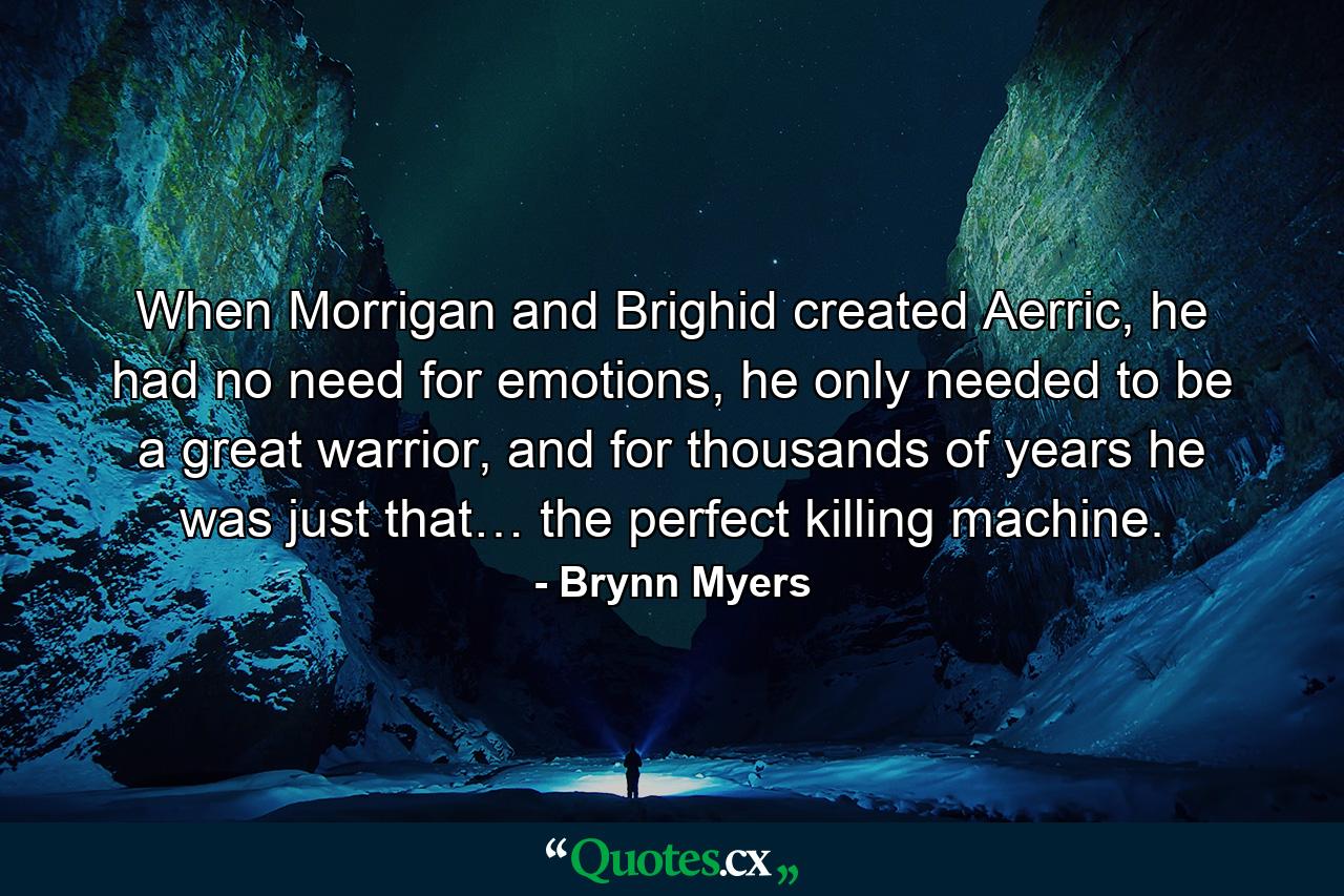 When Morrigan and Brighid created Aerric, he had no need for emotions, he only needed to be a great warrior, and for thousands of years he was just that… the perfect killing machine. - Quote by Brynn Myers